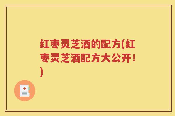 红枣灵芝酒的配方(红枣灵芝酒配方大公开！)