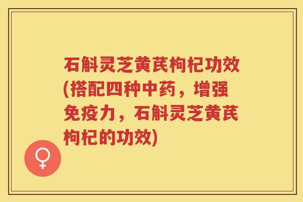 石斛灵芝黄芪枸杞功效(搭配四种中药，增强免疫力，石斛灵芝黄芪枸杞的功效)