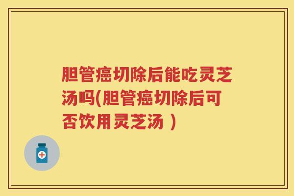 胆管癌切除后能吃灵芝汤吗(胆管癌切除后可否饮用灵芝汤 )