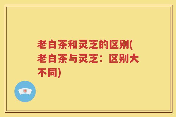 老白茶和灵芝的区别(老白茶与灵芝：区别大不同)