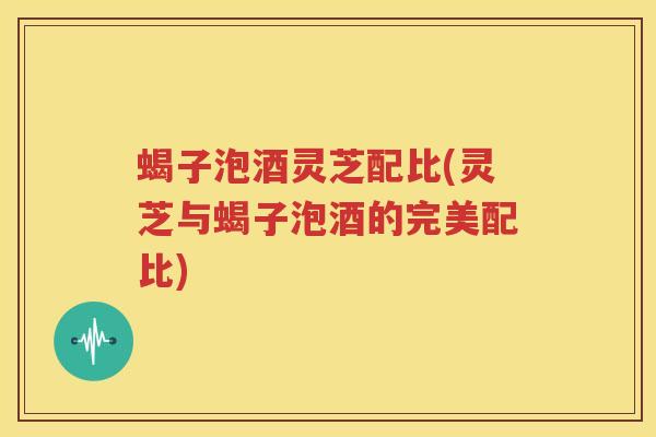 蝎子泡酒灵芝配比(灵芝与蝎子泡酒的完美配比)