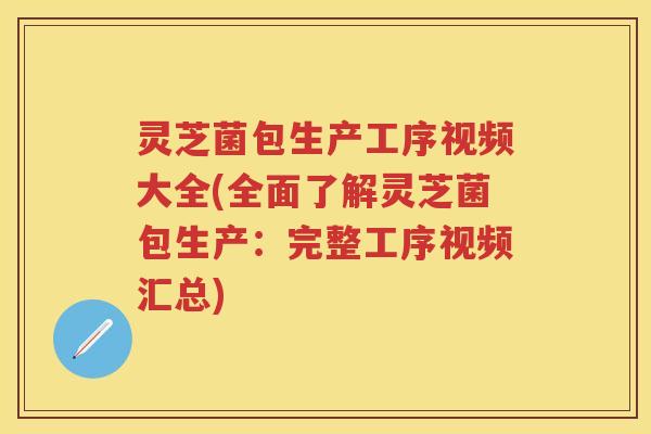 灵芝菌包生产工序视频大全(全面了解灵芝菌包生产：完整工序视频汇总)