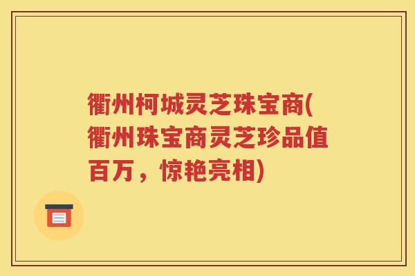 衢州柯城灵芝珠宝商(衢州珠宝商灵芝珍品值百万，惊艳亮相)