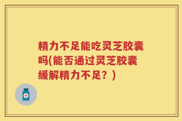 精力不足能吃灵芝胶囊吗(能否通过灵芝胶囊缓解精力不足？)