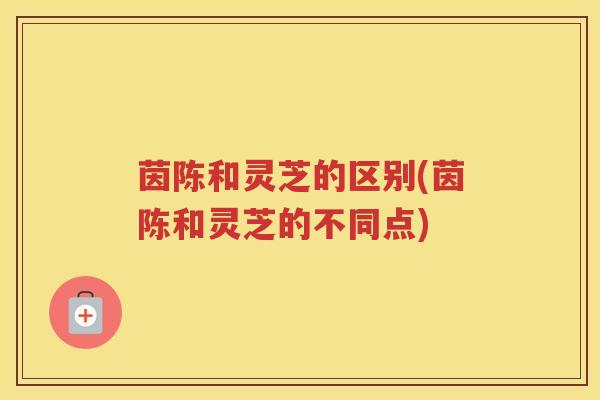 茵陈和灵芝的区别(茵陈和灵芝的不同点)
