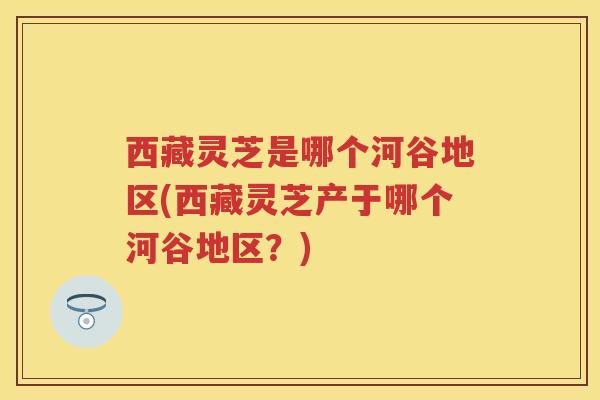 西藏灵芝是哪个河谷地区(西藏灵芝产于哪个河谷地区？)