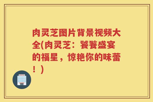 肉灵芝图片背景视频大全(肉灵芝：饕餮盛宴的福星，惊艳你的味蕾！)