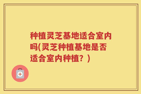 种植灵芝基地适合室内吗(灵芝种植基地是否适合室内种植？)