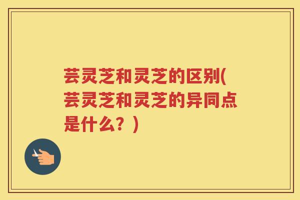 芸灵芝和灵芝的区别(芸灵芝和灵芝的异同点是什么？)