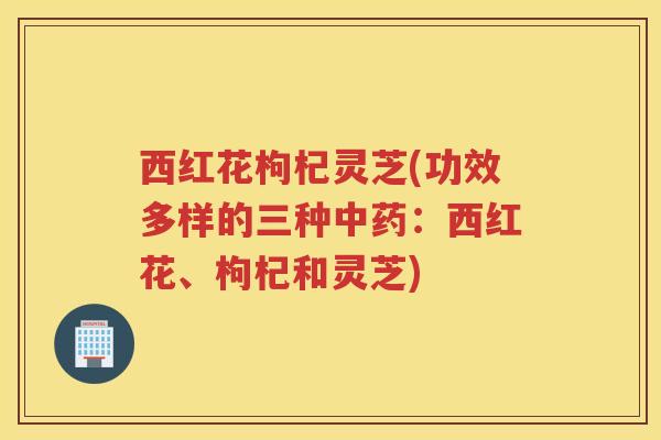 西红花枸杞灵芝(功效多样的三种中药：西红花、枸杞和灵芝)