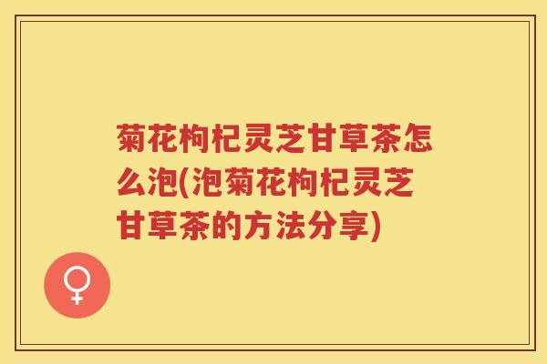菊花枸杞灵芝甘草茶怎么泡(泡菊花枸杞灵芝甘草茶的方法分享)