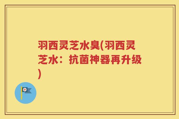 羽西灵芝水臭(羽西灵芝水：抗菌神器再升级)