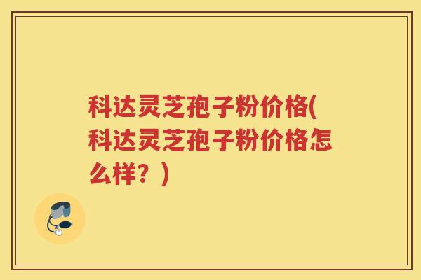 科达灵芝孢子粉价格(科达灵芝孢子粉价格怎么样？)