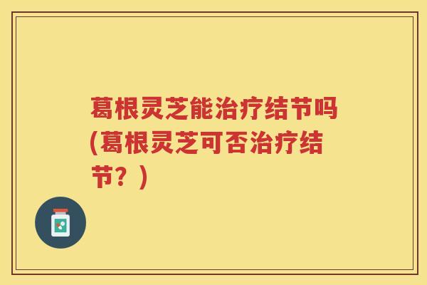 葛根灵芝能结节吗(葛根灵芝可否结节?) 葛根灵芝能结节吗(葛根灵芝可否结节?)