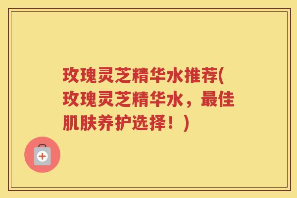 玫瑰灵芝精华水推荐(玫瑰灵芝精华水，最佳肌肤养护选择！)