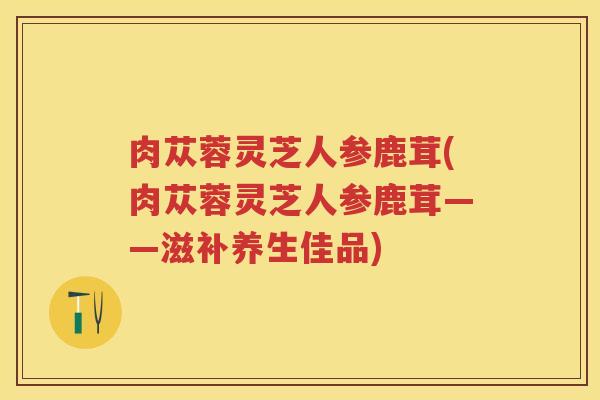 肉苁蓉灵芝人参鹿茸(肉苁蓉灵芝人参鹿茸——滋补养生佳品)