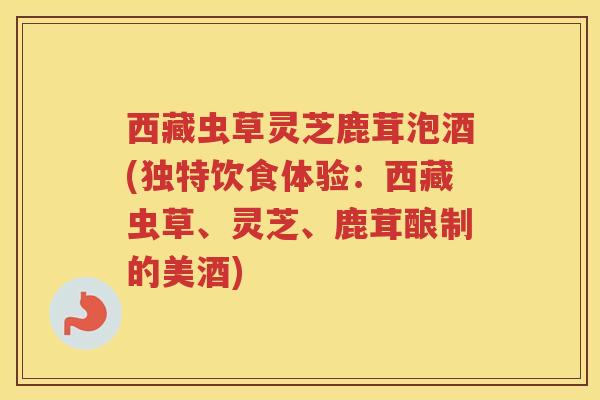 西藏虫草灵芝鹿茸泡酒(独特饮食体验：西藏虫草、灵芝、鹿茸酿制的美酒)