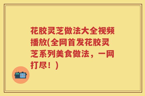 花胶灵芝做法大全视频播放(全网首发花胶灵芝系列美食做法，一网打尽！)