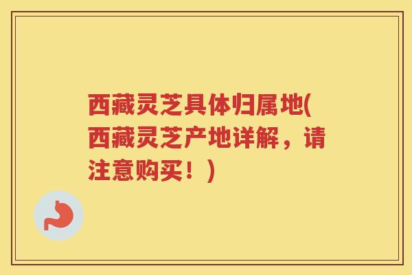 西藏灵芝具体归属地(西藏灵芝产地详解，请注意购买！)