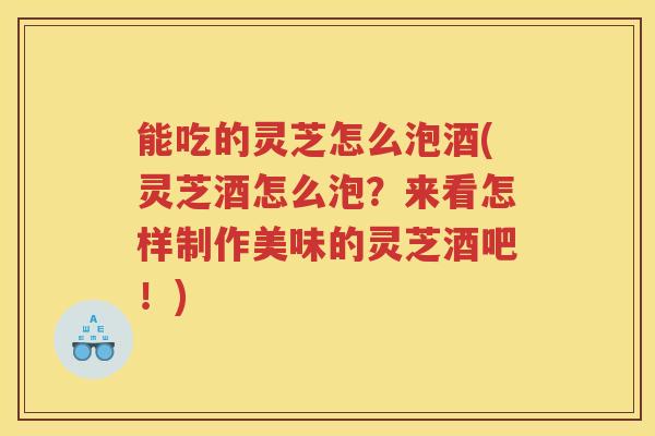 能吃的灵芝怎么泡酒(灵芝酒怎么泡？来看怎样制作美味的灵芝酒吧！)