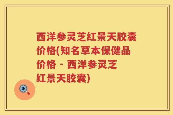 西洋参灵芝红景天胶囊价格(知名草本保健品价格 - 西洋参灵芝红景天胶囊)
