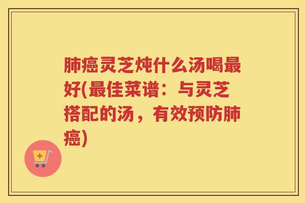 肺癌灵芝炖什么汤喝最好(最佳菜谱：与灵芝搭配的汤，有效预防肺癌)