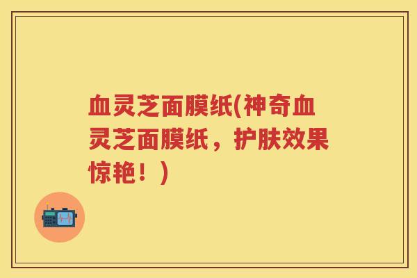 血灵芝面膜纸(神奇血灵芝面膜纸，护肤效果惊艳！)