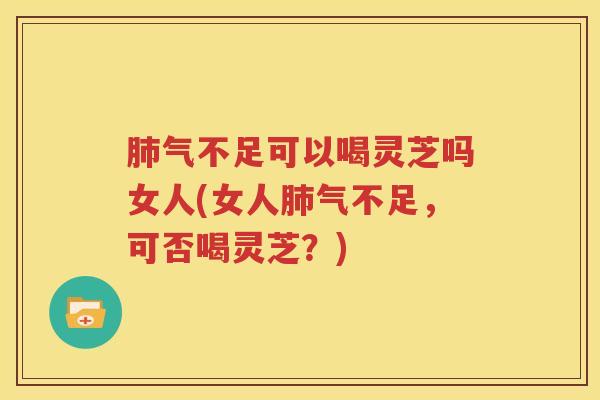 肺气不足可以喝灵芝吗女人(女人肺气不足，可否喝灵芝？)