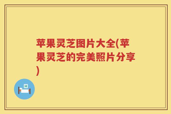 苹果灵芝图片大全(苹果灵芝的完美照片分享) 苹果灵芝图片大全(苹果灵芝的完美照片分享)