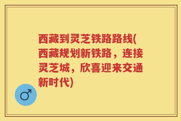 西藏到灵芝铁路路线(西藏规划新铁路，连接灵芝城，欣喜迎来交通新时代)
