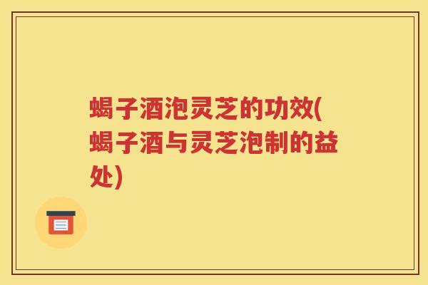 蝎子酒泡灵芝的功效(蝎子酒与灵芝泡制的益处)