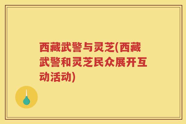 西藏武警与灵芝(西藏武警和灵芝民众展开互动活动)