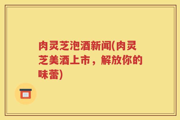 肉灵芝泡酒新闻(肉灵芝美酒上市，解放你的味蕾)