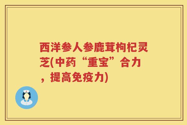 西洋参人参鹿茸枸杞灵芝(中药“重宝”合力，提高免疫力)