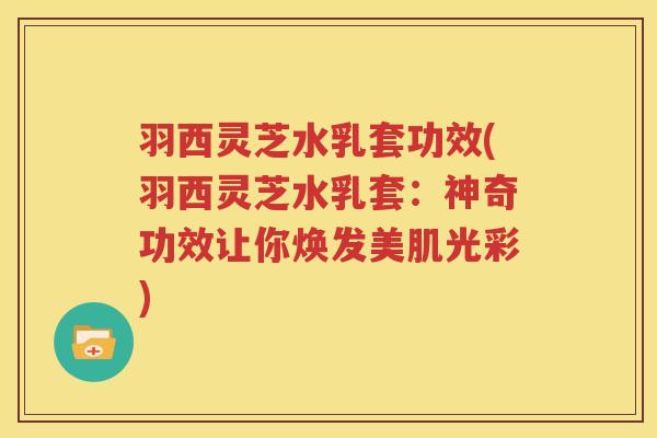 羽西灵芝水乳套功效(羽西灵芝水乳套：神奇功效让你焕发美肌光彩)