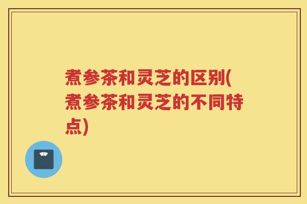 煮参茶和灵芝的区别(煮参茶和灵芝的不同特点)
