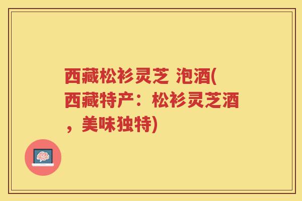 西藏松衫灵芝 泡酒(西藏特产：松衫灵芝酒，美味独特)