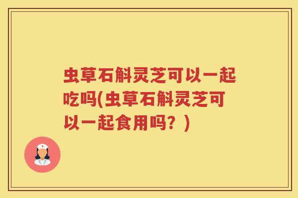 虫草石斛灵芝可以一起吃吗(虫草石斛灵芝可以一起食用吗？)