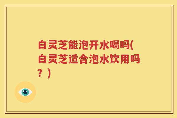 白灵芝能泡开水喝吗(白灵芝适合泡水饮用吗？)