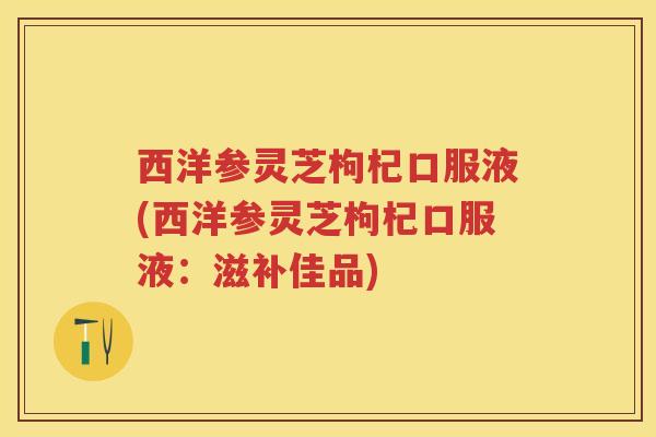 西洋参灵芝枸杞口服液(西洋参灵芝枸杞口服液：滋补佳品)