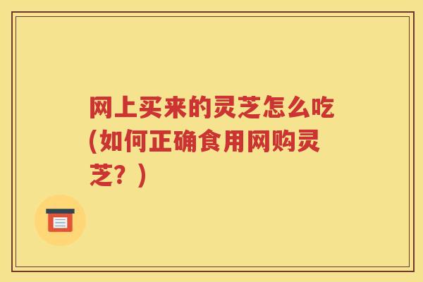 网上买来的灵芝怎么吃(如何正确食用网购灵芝?) 网上买来的灵芝怎么吃(如何正确食用网购灵芝?)