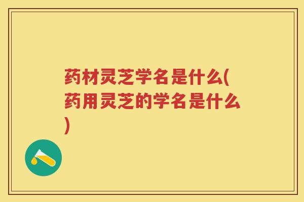 药材灵芝学名是什么(药用灵芝的学名是什么)