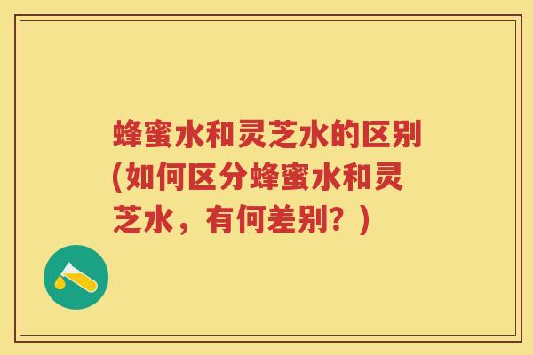 蜂蜜水和灵芝水的区别(如何区分蜂蜜水和灵芝水，有何差别？)