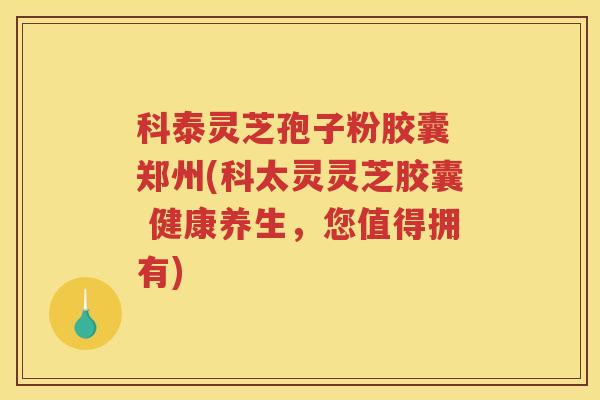 科泰灵芝孢子粉胶囊 郑州(科太灵灵芝胶囊 健康养生，您值得拥有)