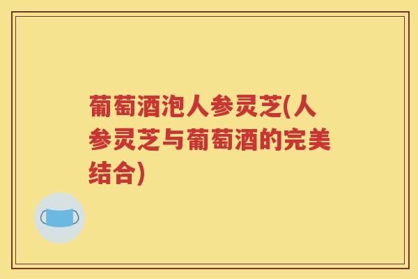 葡萄酒泡人参灵芝(人参灵芝与葡萄酒的完美结合)