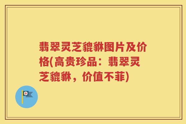 翡翠灵芝貔貅图片及价格(高贵珍品：翡翠灵芝貔貅，价值不菲)