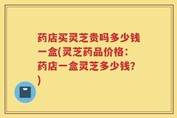 药店买灵芝贵吗多少钱一盒(灵芝药品价格：药店一盒灵芝多少钱？)