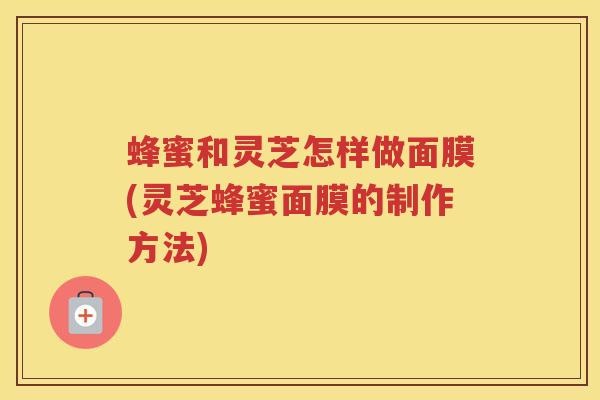 蜂蜜和灵芝怎样做面膜(灵芝蜂蜜面膜的制作方法)