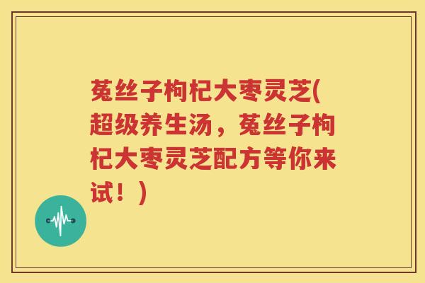 菟丝子枸杞大枣灵芝(超级养生汤，菟丝子枸杞大枣灵芝配方等你来试！)