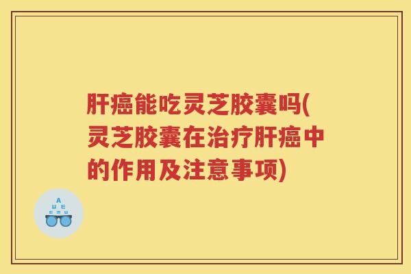 肝癌能吃灵芝胶囊吗(灵芝胶囊在治疗肝癌中的作用及注意事项)